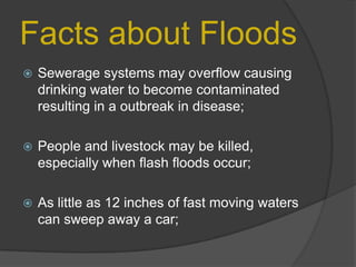Facts about Floods


Sewerage systems may overflow causing
drinking water to become contaminated
resulting in a outbreak in disease;



People and livestock may be killed,
especially when flash floods occur;



As little as 12 inches of fast moving waters
can sweep away a car;

 