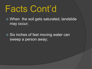 Facts Cont’d


When the soil gets saturated, landslide
may occur;



Six inches of fast moving water can
sweep a person away;

 