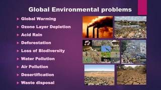 Global Environmental problems
 Global Warming
 Ozone Layer Depletion
 Acid Rain
 Deforestation
 Loss of Biodiversity
 Water Pollution
 Air Pollution
 Desertification
 Waste disposal
 