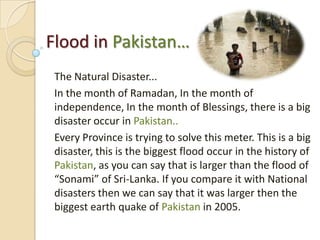 Flood in Pakistan… The Natural Disaster... In the month of Ramadan, In the month of independence, In the month of Blessings, there is a big disaster occur in Pakistan.. Every Province is trying to solve this meter. This is a big disaster, this is the biggest flood occur in the history of Pakistan, as you can say that is larger than the flood of “Sonami” of Sri-Lanka. If you compare it with National disasters then we can say that it was larger then the biggest earth quake of Pakistan in 2005. 