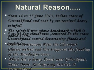  From 14 to 17 June 2013, Indian state of
Uttarakhand and near by are received heavy
rainfall.
 The rainfall was above benchmark which is
above 375%.
• A multi-day cloudburst ,centered on the state
Uttarakhand caused devastating floods and
landslides. Due to Continuous Rain the ChorabariDue to Continuous Rain the Chorabari
Glacier melted and this triggered the floodingGlacier melted and this triggered the flooding
of the Mandakini river.of the Mandakini river.
• Which led to heavy floods near Gobindghat,Which led to heavy floods near Gobindghat,
Kedar Dome, Rudraprayag district, &Kedar Dome, Rudraprayag district, &
 