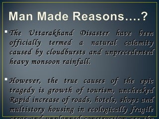  The Uttarakhand Disaster have beenThe Uttarakhand Disaster have been
officially termed a natural calamityofficially termed a natural calamity
caused by cloudbursts and unprecedentedcaused by cloudbursts and unprecedented
heavy monsoon rainfall.heavy monsoon rainfall.
 However, the true causes of the epicHowever, the true causes of the epic
tragedy is growth of tourism, uncheckedtragedy is growth of tourism, unchecked
Rapid increase of roads, hotels, shops andRapid increase of roads, hotels, shops and
multistory housing in ecologically fragilemultistory housing in ecologically fragile
 
