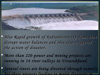  Also Rapid growth of hydroelectricity dams thatAlso Rapid growth of hydroelectricity dams that
disrupt water balances and this also triggereddisrupt water balances and this also triggered
the action of disaster.the action of disaster.
 More than 220 power and mining projects are
running in 14 river valleys in Uttarakhand.
 Several rivers are being diverted through tunnels
 