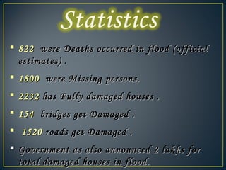  822822 were Deaths occurred in flood (officialwere Deaths occurred in flood (official
estimates) .estimates) .
 18001800 were Missing persons.were Missing persons.
 22322232 has Fully damaged houses .has Fully damaged houses .
 154154 bridges get Damaged .bridges get Damaged .
 15201520 roads get Damaged .roads get Damaged .
 Government as also announced 2 lakhs forGovernment as also announced 2 lakhs for
total damaged houses in flood.total damaged houses in flood.
 
