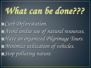■Curb Deforestation.Curb Deforestation.
■Avoid undue use of natural resources.Avoid undue use of natural resources.
■Have an organized Pilgrimage Tours.Have an organized Pilgrimage Tours.
■Minimize utilization of vehicles.Minimize utilization of vehicles.
■Stop polluting nature.Stop polluting nature.
 