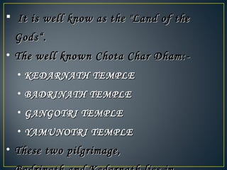    It is well know as the "Land of theIt is well know as the "Land of the
Gods“.Gods“.
• The well known Chota Char Dham:-The well known Chota Char Dham:-
• KEDARNATH TEMPLEKEDARNATH TEMPLE
• BADRINATH TEMPLEBADRINATH TEMPLE
• GANGOTRI TEMPLEGANGOTRI TEMPLE
• YAMUNOTRI TEMPLEYAMUNOTRI TEMPLE
• These two pilgrimage,These two pilgrimage,
 