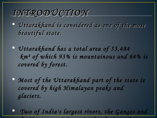  Uttarakhand is considered as one of the mostUttarakhand is considered as one of the most
beautiful state.beautiful state.
 Uttarakhand has a total area of 53,484
 km² of which 93% is mountainous and 64% is
covered by forest.  
 Most of the Uttarakhand part of the state is
covered by high Himalayan peaks and
glaciers.
  Two of India's largest rivers, the Ganges and
INTRODUCTIONINTRODUCTION
 
