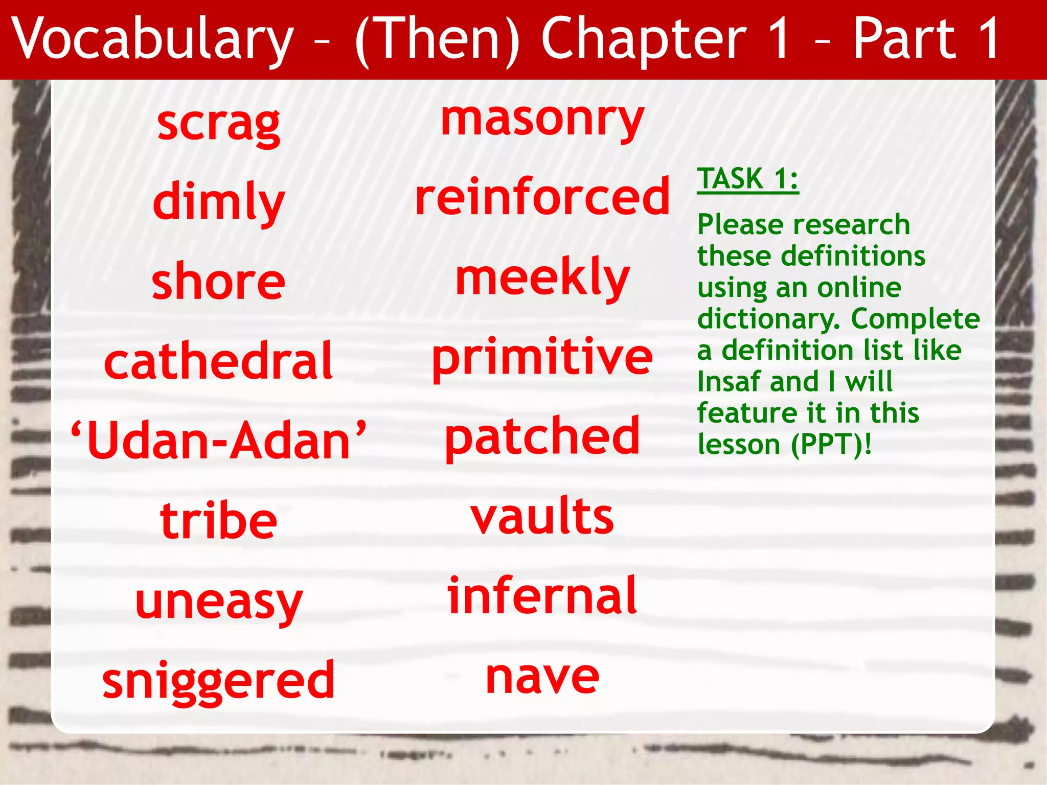 scrag
dimly
shore
cathedral
‘Udan-Adan’
tribe
uneasy
sniggered
TASK 1:
Please research
these definitions
using an online
dictionary. Complete
a definition list like
Insaf and I will
feature it in this
lesson (PPT)!
Vocabulary – (Then) Chapter 1 – Part 1
masonry
reinforced
meekly
primitive
patched
vaults
infernal
nave
 