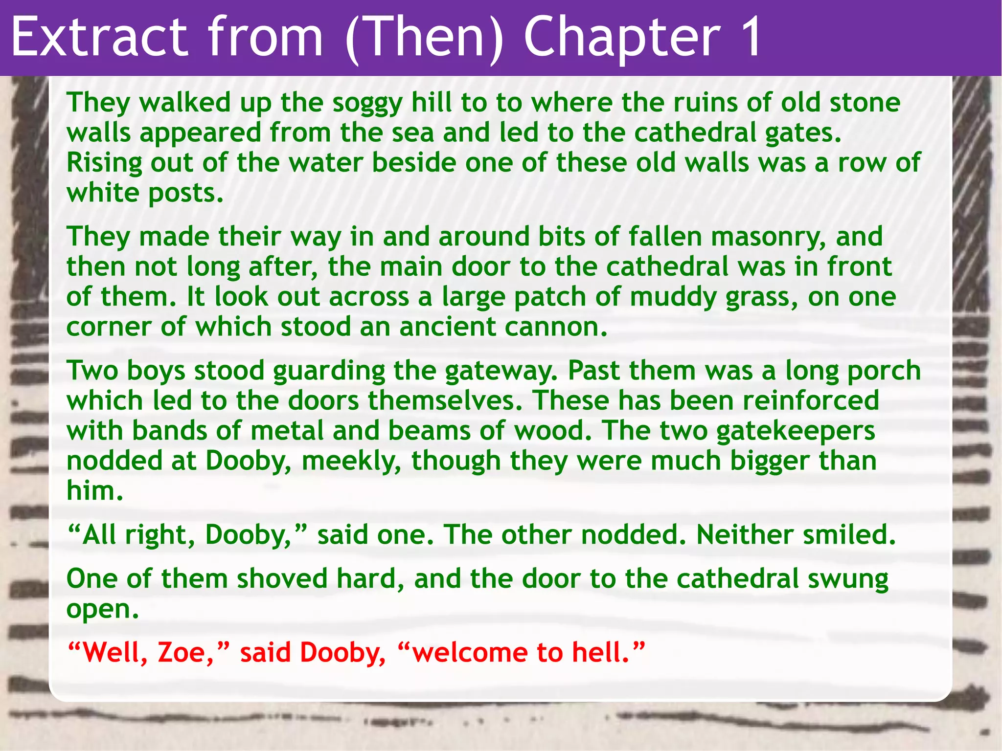 They walked up the soggy hill to to where the ruins of old stone
walls appeared from the sea and led to the cathedral gates.
Rising out of the water beside one of these old walls was a row of
white posts.
They made their way in and around bits of fallen masonry, and
then not long after, the main door to the cathedral was in front
of them. It look out across a large patch of muddy grass, on one
corner of which stood an ancient cannon.
Two boys stood guarding the gateway. Past them was a long porch
which led to the doors themselves. These has been reinforced
with bands of metal and beams of wood. The two gatekeepers
nodded at Dooby, meekly, though they were much bigger than
him.
“All right, Dooby,” said one. The other nodded. Neither smiled.
One of them shoved hard, and the door to the cathedral swung
open.
“Well, Zoe,” said Dooby, “welcome to hell.”
Extract from (Then) Chapter 1
 