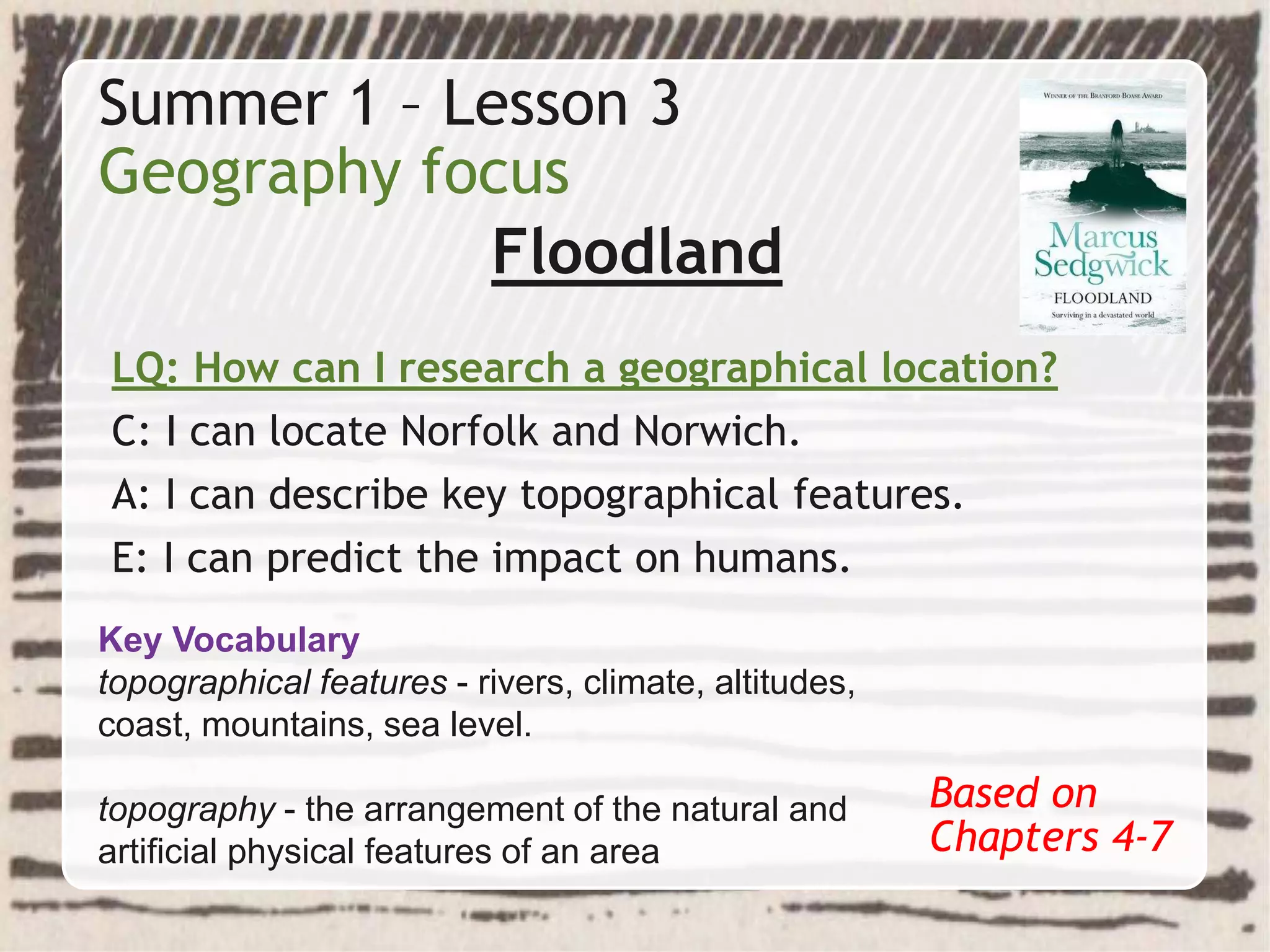 Summer 1 – Lesson 3
Geography focus
Floodland
LQ: How can I research a geographical location?
C: I can locate Norfolk and Norwich.
A: I can describe key topographical features.
E: I can predict the impact on humans.
Based on
Chapters 4-7
Key Vocabulary
topographical features - rivers, climate, altitudes,
coast, mountains, sea level.
topography - the arrangement of the natural and
artificial physical features of an area
 