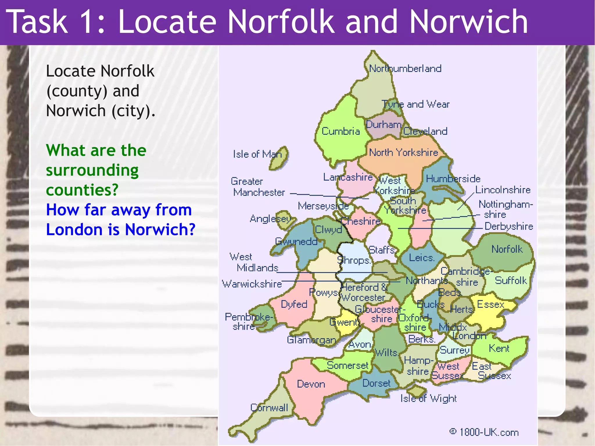 Task 1: Locate Norfolk and Norwich
Locate Norfolk
(county) and
Norwich (city).
What are the
surrounding
counties?
How far away from
London is Norwich?
 