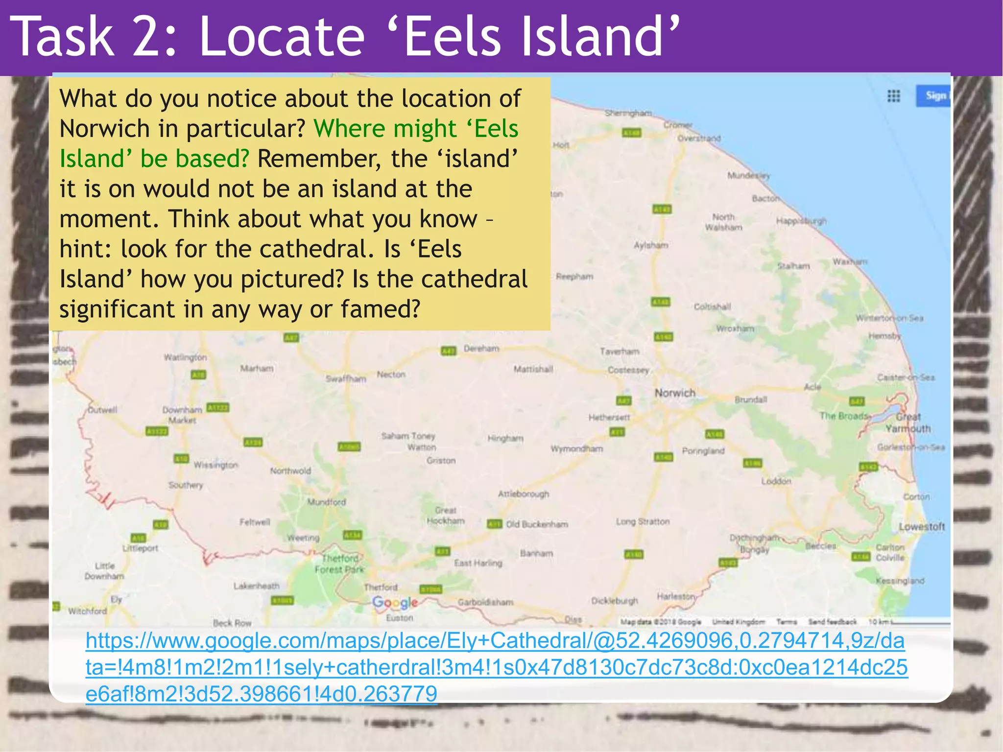 Task 2: Locate ‘Eels Island’
What do you notice about the location of
Norwich in particular? Where might ‘Eels
Island’ be based? Remember, the ‘island’
it is on would not be an island at the
moment. Think about what you know –
hint: look for the cathedral. Is ‘Eels
Island’ how you pictured? Is the cathedral
significant in any way or famed?
https://www.google.com/maps/place/Ely+Cathedral/@52.4269096,0.2794714,9z/da
ta=!4m8!1m2!2m1!1sely+catherdral!3m4!1s0x47d8130c7dc73c8d:0xc0ea1214dc25
e6af!8m2!3d52.398661!4d0.263779
 