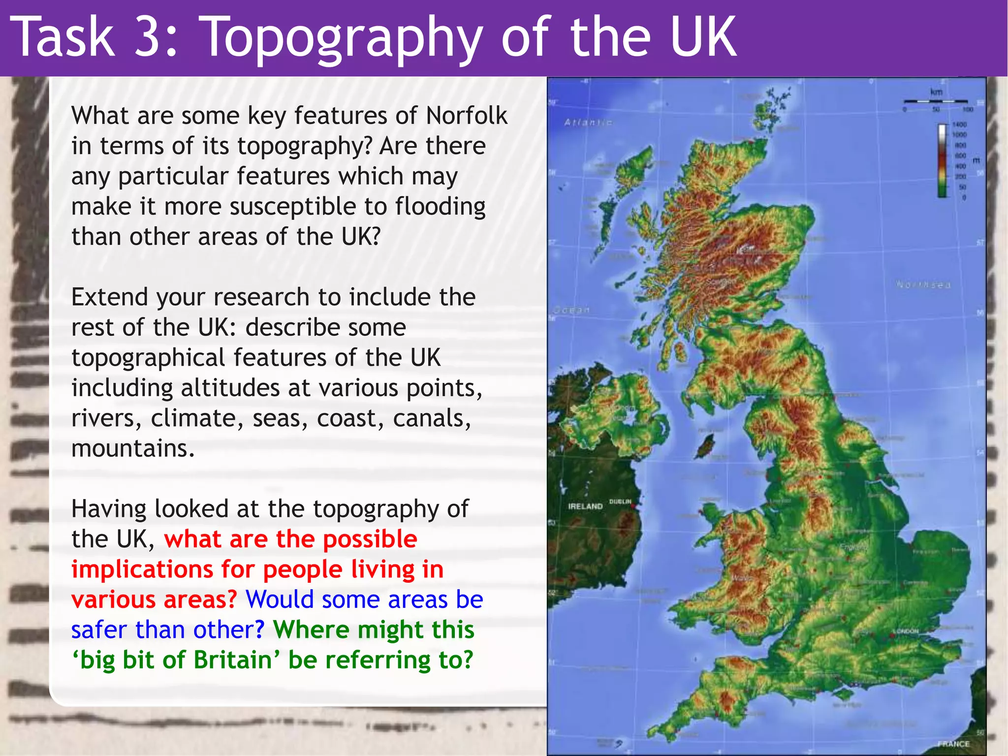 Task 3: Topography of the UK
What are some key features of Norfolk
in terms of its topography? Are there
any particular features which may
make it more susceptible to flooding
than other areas of the UK?
Extend your research to include the
rest of the UK: describe some
topographical features of the UK
including altitudes at various points,
rivers, climate, seas, coast, canals,
mountains.
Having looked at the topography of
the UK, what are the possible
implications for people living in
various areas? Would some areas be
safer than other? Where might this
‘big bit of Britain’ be referring to?
 