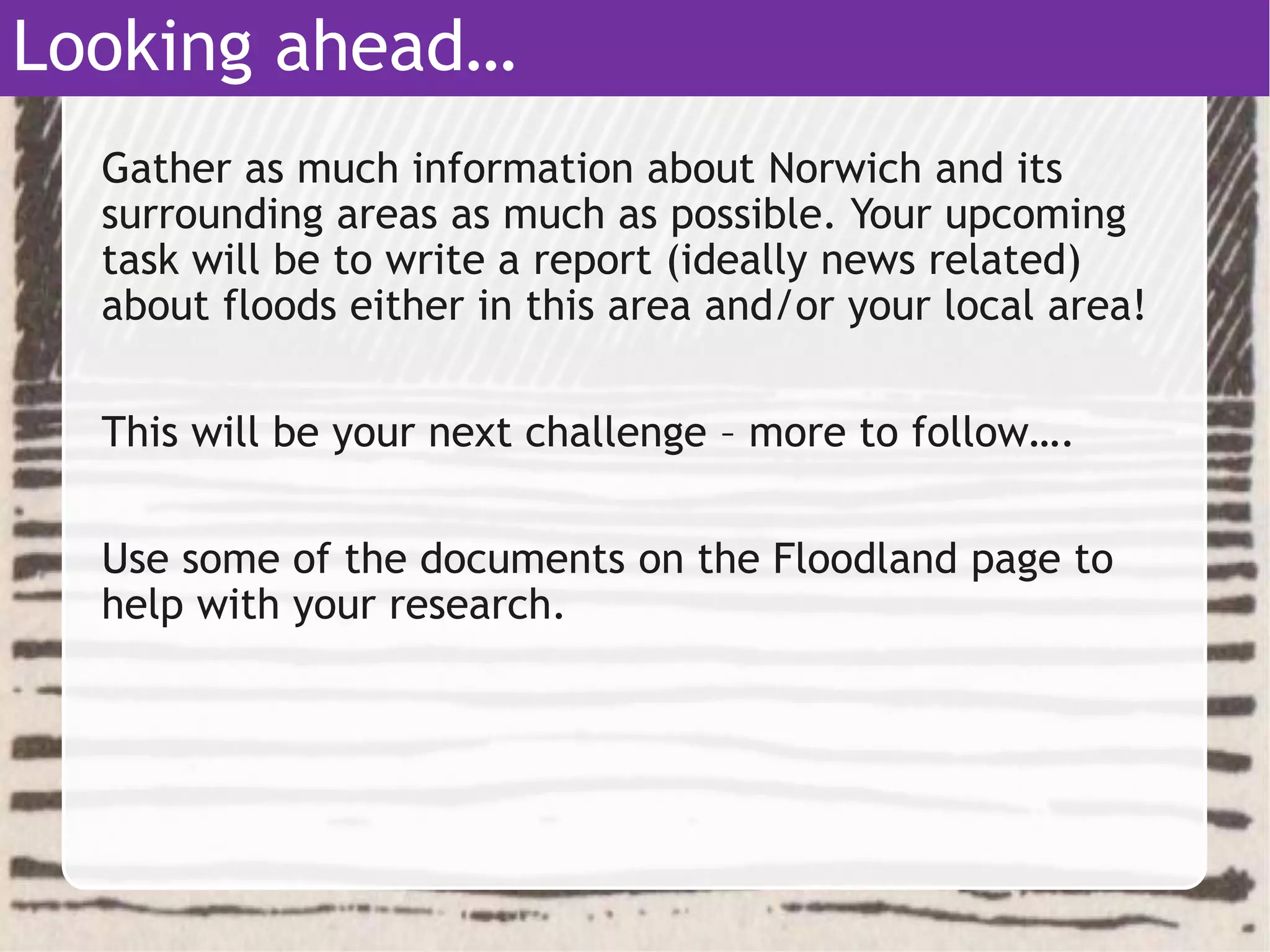 Gather as much information about Norwich and its
surrounding areas as much as possible. Your upcoming
task will be to write a report (ideally news related)
about floods either in this area and/or your local area!
This will be your next challenge – more to follow….
Use some of the documents on the Floodland page to
help with your research.
Looking ahead…
 