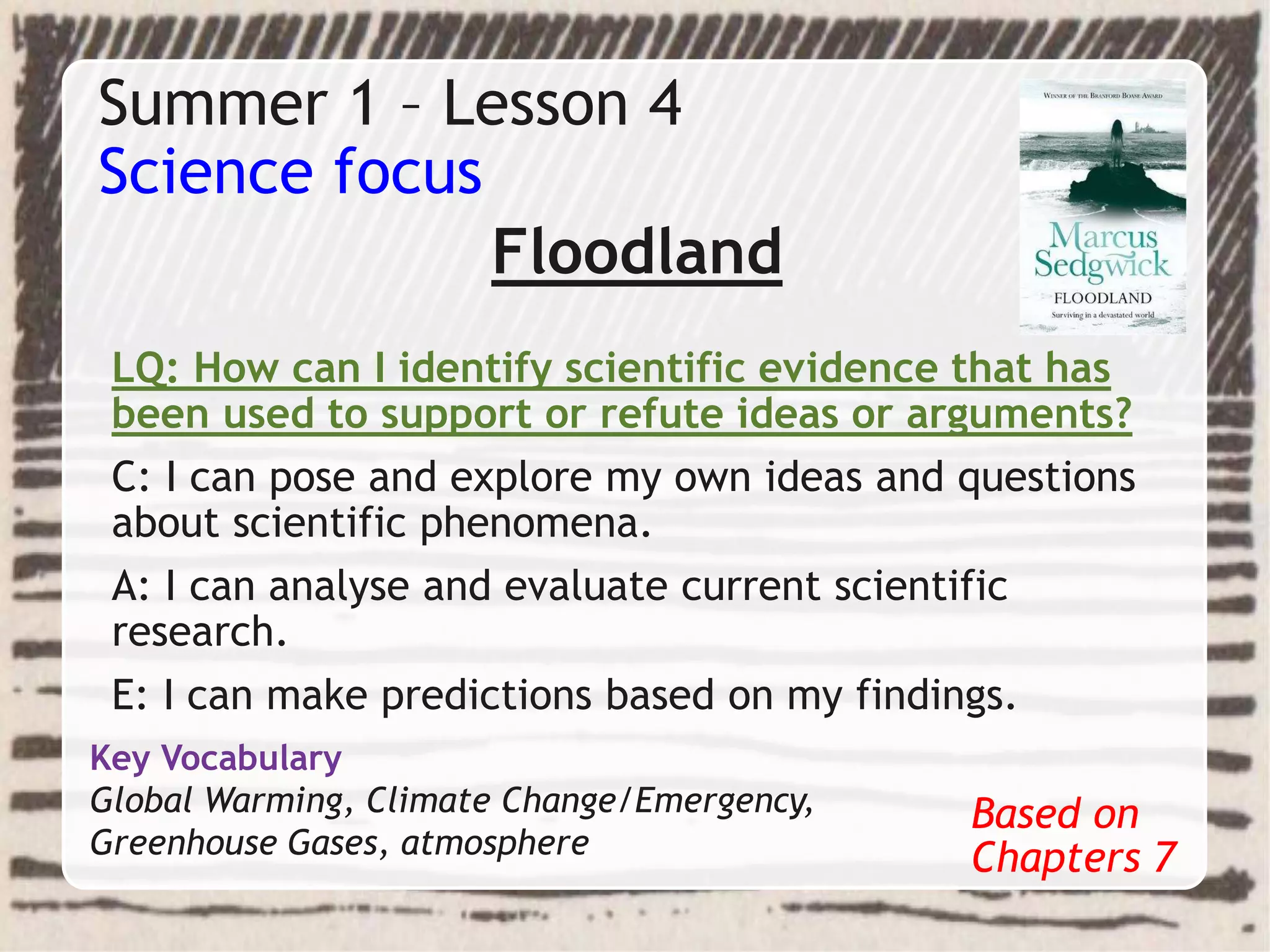 Summer 1 – Lesson 4
Science focus
Floodland
LQ: How can I identify scientific evidence that has
been used to support or refute ideas or arguments?
C: I can pose and explore my own ideas and questions
about scientific phenomena.
A: I can analyse and evaluate current scientific
research.
E: I can make predictions based on my findings.
Based on
Chapters 7
Key Vocabulary
Global Warming, Climate Change/Emergency,
Greenhouse Gases, atmosphere
 