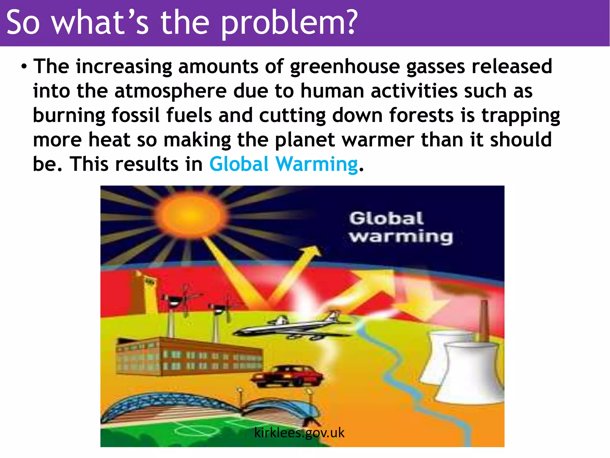 • The increasing amounts of greenhouse gasses released
into the atmosphere due to human activities such as
burning fossil fuels and cutting down forests is trapping
more heat so making the planet warmer than it should
be. This results in Global Warming.
kirklees.gov.uk
So what’s the problem?
 