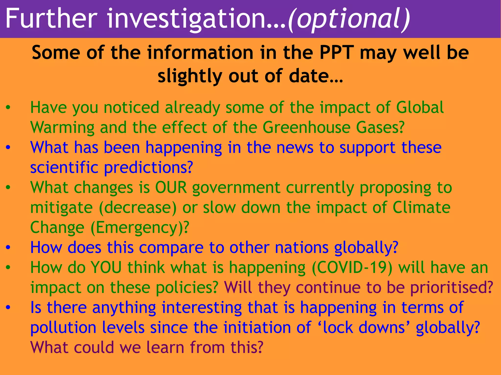 Some of the information in the PPT may well be
slightly out of date…
• Have you noticed already some of the impact of Global
Warming and the effect of the Greenhouse Gases?
• What has been happening in the news to support these
scientific predictions?
• What changes is OUR government currently proposing to
mitigate (decrease) or slow down the impact of Climate
Change (Emergency)?
• How does this compare to other nations globally?
• How do YOU think what is happening (COVID-19) will have an
impact on these policies? Will they continue to be prioritised?
• Is there anything interesting that is happening in terms of
pollution levels since the initiation of ‘lock downs’ globally?
What could we learn from this?
Further investigation…(optional)
 