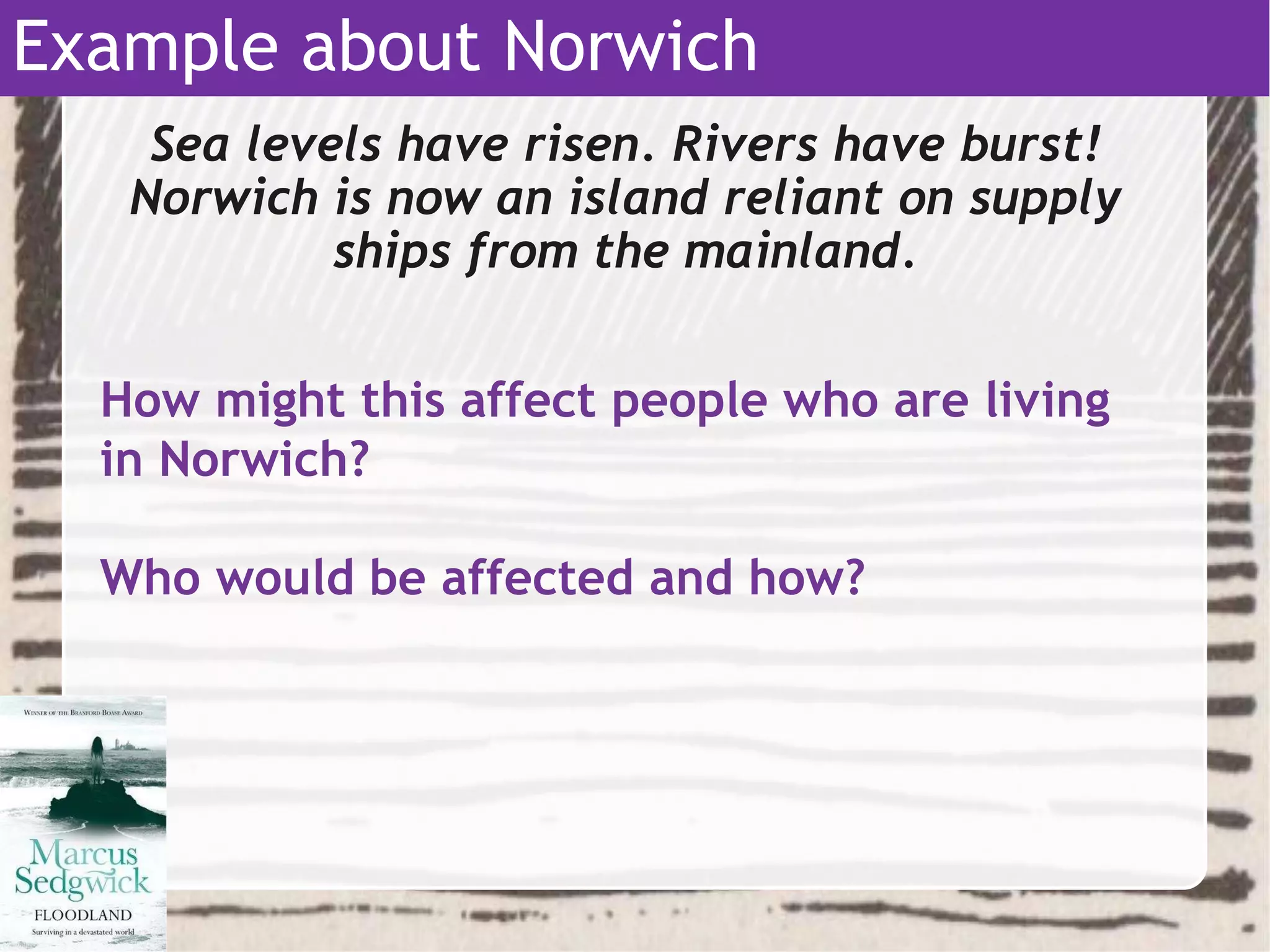 Sea levels have risen. Rivers have burst!
Norwich is now an island reliant on supply
ships from the mainland.
Example about Norwich
How might this affect people who are living
in Norwich?
Who would be affected and how?
 