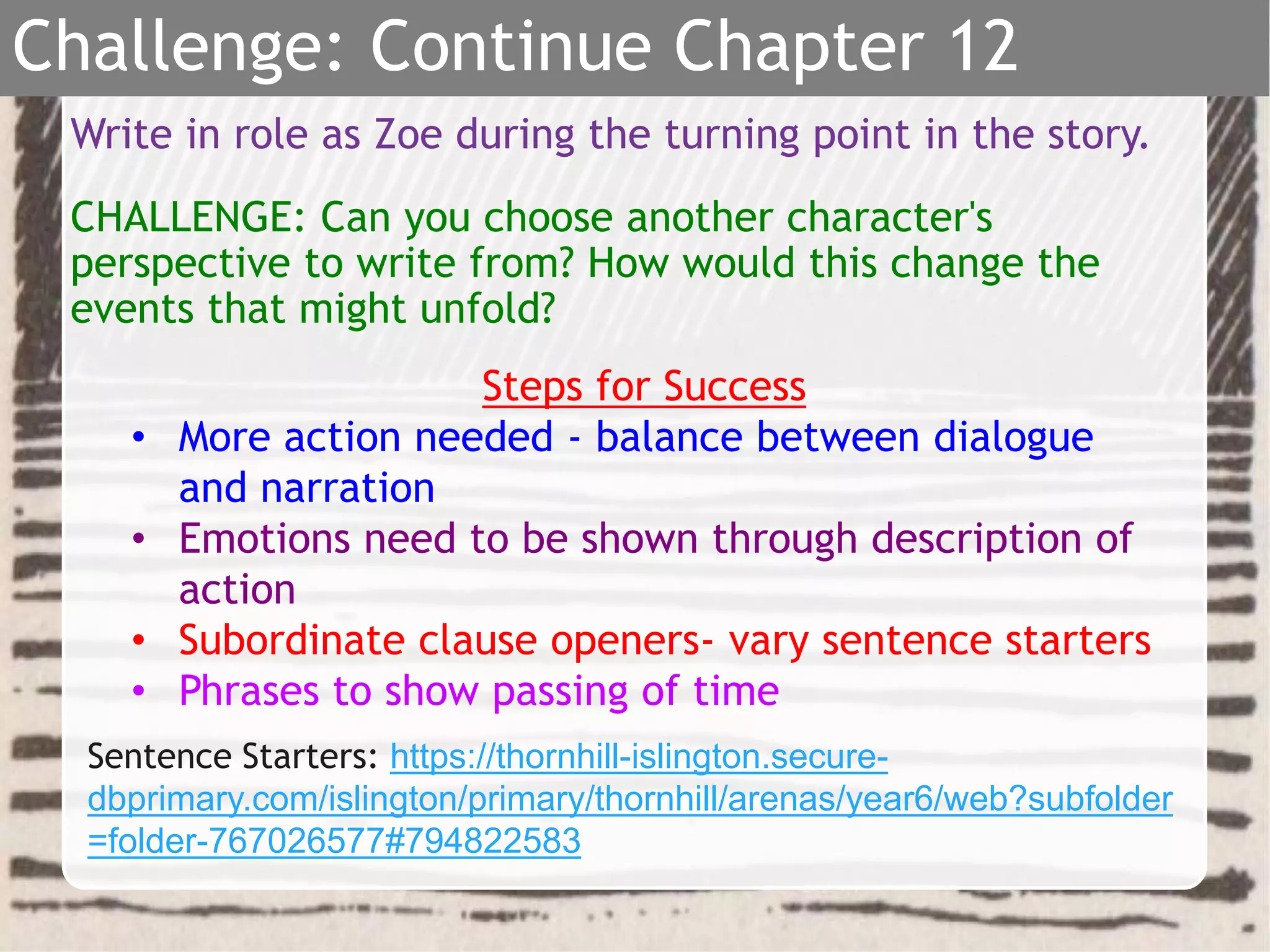 Write in role as Zoe during the turning point in the story.
CHALLENGE: Can you choose another character's
perspective to write from? How would this change the
events that might unfold?
Steps for Success
• More action needed - balance between dialogue
and narration
• Emotions need to be shown through description of
action
• Subordinate clause openers- vary sentence starters
• Phrases to show passing of time
Challenge: Continue Chapter 12
Sentence Starters: https://thornhill-islington.secure-
dbprimary.com/islington/primary/thornhill/arenas/year6/web?subfolder
=folder-767026577#794822583
 