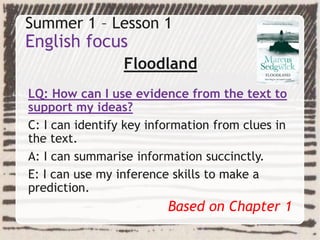 Summer 1 – Lesson 1
English focus
Floodland
LQ: How can I use evidence from the text to
support my ideas?
C: I can identify key information from clues in
the text.
A: I can summarise information succinctly.
E: I can use my inference skills to make a
prediction.
Based on Chapter 1
 