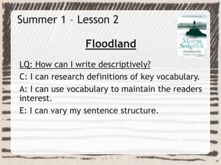 Summer 1 – Lesson 2
Floodland
LQ: How can I write descriptively?
C: I can research definitions of key vocabulary.
A: I can use vocabulary to maintain the readers
interest.
E: I can vary my sentence structure.
 