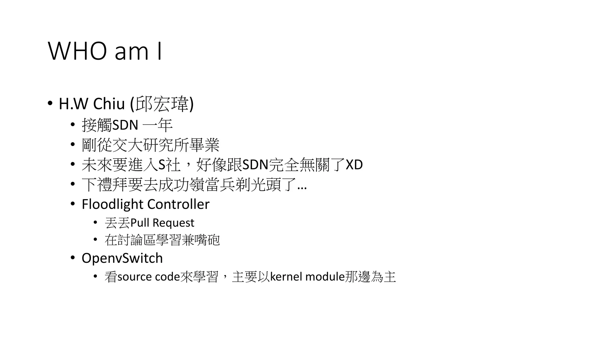 WHO am I
• H.W Chiu (邱宏瑋)
• 接觸SDN 一年
• 剛從交大研究所畢業
• 未來要進入S社,好像跟SDN完全無關了XD
• 下禮拜要去成功嶺當兵剃光頭了…
• Floodlight Controller
• 丟丟Pull Request
• 在討論區學習兼嘴砲
• OpenvSwitch
• 看source code來學習,主要以kernel module那邊為主