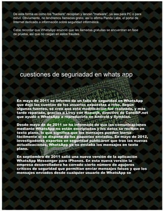 De esta forma es como los "hackers" recopilan y lanzan "malware", ya sea para PC o para
móvil. Obviamente, no tendremos llamadas gratis, así lo afirma Panda Labs, el portal de
Internet dedicado a información sobre seguridad informática.
Cabe recordar que WhatsApp anunció que las llamadas gratuitas se encuentran en fase
de prueba, así que no caigan en estos fraudes.
cuestiones de seguriadad en whats app
En mayo de 2011 se informó de un fallo de seguridad en WhatsApp
que dejó las cuentas de los usuarios expuestas a robo. Según
algunas fuentes, se cree que esta modificación fue realizada, y más
tarde reparada, gracias a Liroy van Hoewijk, directivo de CorelSP.net
que ayudó a WhatsApp a reproducirla en Android y Symbian.
Desde mayo de de 2011 se ha informado de que las comunicaciones
mediante WhatsApp no están encriptadas y los datos se reciben en
texto plano, lo que significa que los mensajes pueden leerse
fácilmente si se dispone de los paquetes enviados. En mayo de 2012,
investigadores expertos en seguridad publicaron que tras las nuevas
actualizaciones, WhatsApp ya no enviaba los mensajes en texto
plano.
En septiembre de 2011 salió una nueva versión de la aplicación
WhatsApp Messenger para iPhones. En esta nueva versión la
empresa desarrolladora ha cerrado cierto número de agujeros
críticos de seguridad que permitían enviar mensajes falsos y que los
mensajes enviados desde cualquier usuario de WhatsApp se
 