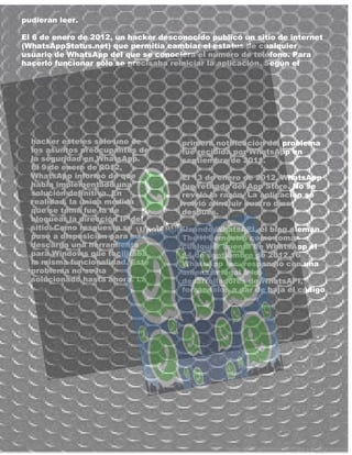 pudieran leer.
El 6 de enero de 2012, un hacker desconocido publicó un sitio de internet
(WhatsAppStatus.net) que permitía cambiar el estatus de cualquier
usuario de WhatsApp del que se conociera el número de teléfono. Para
hacerlo funcionar sólo se precisaba reiniciar la aplicación. Según el
hacker este es sólo uno de
los asuntos preocupantes de
la seguridad en WhatsApp.
El 9 de enero de 2012,
WhatsApp informó de que
había implementado una
solución definitiva. En
realidad, la única medida
que se tomó fue la de
bloquear la dirección IP del
sitio. Como respuesta se
puso a disposición para su
descarga una herramienta
para Windows que facilitaba
la misma funcionalidad. Este
problema no se ha
solucionado hasta ahora. La
primera notificación del problema
fue recibida por WhatsApp en
septiembre de 2011.
El 13 de enero de 2012, WhatsApp
fue retirado del App Store. No se
reveló la razón. La aplicación se
volvió a incluir cuatro días
después.
Usando WhatsAPI, el blog alemán
The H demostró cómo tomar
cualquier cuenta de WhatsApp el
14 de septiembre de 2012.16
WhatsApp Inc. respondió con una
amenaza legal a los
desarrolladores de WhatsAPI,
forzándolos a dar de baja el código
 