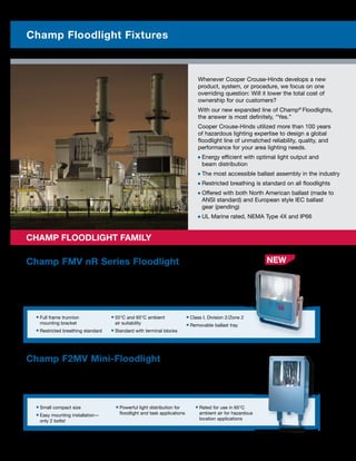Whenever Cooper Crouse-Hinds develops a new
product, system, or procedure, we focus on one
overriding question: Will it lower the total cost of
ownership for our customers?
With our new expanded line of Champ®
Floodlights,
the answer is most definitely, “Yes.”
Cooper Crouse-Hinds utilized more than 100 years
of hazardous lighting expertise to design a global
floodlight line of unmatched reliability, quality, and
performance for your area lighting needs.
■ Energy efficient with optimal light output and
beam distribution
■ The most accessible ballast assembly in the industry
■ Restricted breathing is standard on all floodlights
■ Offered with both North American ballast (made to
ANSI standard) and European style IEC ballast
gear (pending)
■ UL Marine rated, NEMA Type 4X and IP66
Champ FMV nR Series Floodlight
The Champ FMV nR Series floodlight offers exceptional indoor and outdoor illumination in
industrial areas. Because of its superior corrosion resistance and restricted breathing being
standard, the FMV floodlight is the ideal choice for diverse industrial applications that include
wet and marine environments.
Differentiations:
■ Full frame trunnion
mounting bracket
■ Restricted breathing standard
■ 55°C and 65°C ambient
air suitability
■ Standard with terminal blocks
■ Class I, Division 2/Zone 2
■ Removable ballast tray
Champ F2MV Mini-Floodlight
The F2MV is a compact floodlight that consists of a Corro-Free™ epoxy coated copper-free aluminum
enclosure with stainless steel external hardware and an impact-resistant glass lens. It is suitable for marine
and wet locations and is ideal where space constraints restrict the use of larger floodlights.
Differentiations:
■ Small compact size
■ Easy mounting installation—
only 2 bolts!
■ Powerful light distribution for
floodlight and task applications
■ Rated for use in 65°C
ambient air for hazardous
location applications
	 CHAMP FLOODLIGHT FAMILY
2 Photometrics are available online
Champ Floodlight Fixtures
NEW
 