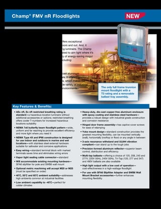 The Champ FMV nR Series floodlight offers exceptional
illumination in industrial areas, both indoors and out. And, it
comes standard as a restricted breathing luminaire. The Champ
FMV nR Series Floodlight is easily adjusted to aim light where it’s
needed and is available in a wide variety of energy-saving mogul
base HID light sources and wattages including:
	 • 150–400W High Pressure Sodium
	 • 175–400W Metal Halide
The FMV is made with heavy-duty, die-cast aluminum
components and stainless steel hardware. It offers superior
corrosion resistance to ensure longer life, which makes the
FMV floodlight the ideal choice for a wide variety of industrial
applications including wet and marine environments. The only full frame trunnion
mount floodlight with a
T3 rating and a removable
ballast tray assembly.
4 Photometrics are available online
Champ®
FMV nR Floodlights
Key Features  Benefits:
• AEx nR, Ex nR restricted breathing rating is
standard—a hazardous location luminaire without
additional accessories or options; restricted breathing
offers cooler T-numbers for increased hazardous
locations suitability
• NEMA 7x6 butterfly beam floodlight pattern—wide,
uniform and far reaching to provide excellent efficiency
and more light where you need it
• NEMA Type 4X and IP66 construction is designed
for use indoor and outdoors in marine and wet
locations—with stainless steel external hardware
suitable for saltwater and corrosive applications
• Easy wiring—standard terminal block with marked
terminals saves time and eliminates wiring errors
• Vapor tight sealing cable connector—standard
• Will accommodate existing mounting hardware—
SFA6 slipfitter for pole and SWB6 wall mount
• Optional metric machining will accept M20 or M25
(must be specified on order)
• 40˚C, 55˚C and 65˚C ambient suitability—addresses
high ambients common at industrial facilities
• Low ambient capability to -40˚C—perfect for
colder climates
• Heavy-duty, die-cast copper-free aluminum enclosure
with epoxy coating and stainless steel hardware—
provides a robust design with industrial grade construction
and corrosion resistance
• Hinged door frame assembly—has captive cover screws
for ease of relamping
• Yoke mount design—standard construction provides the
greatest mounting flexibility, can be mounted vertically
(wall), horizontally (rooftop or floor) or any angle in between
• 3-axis resonance withstand and UL844 vibration
compliant—can stand up to the tough jobs
• Precision formed aluminum reflector—superior beam
control, distribution and efficiency
• Multi-tap ballasts—offering a choice of 120, 208, 240 and
277V; 220V 50Hz, 240V 50Hz, Tri-Tap (120, 277 and 347)
and 480V ballasts are also available
• High light output with a low cost of operation—
cost-effectiveness in a high-wattage floodlight
• For use with SFA6 Slipfitter Adapter and SWB6 Wall
Mount Bracket accessories—further enhances
mounting flexibility
NEW
 