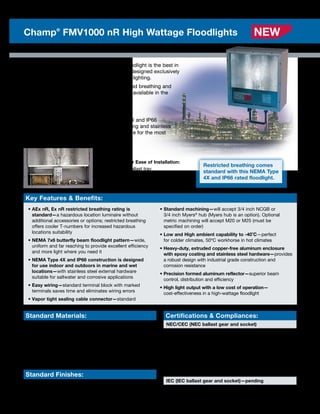The Champ FMV1000 Series high wattage floodlight is the best in
its class with heavy-duty vapor-tight housing designed exclusively
for harsh industrial areas requiring broad area lighting.
The FMV1000 Series floodlight boasts restricted breathing and
easy-to-wire terminal blocks as standard. It is available in the
following HID lamp sources and wattages:
	 • 600, 750, 1000W High Pressure Sodium
	 • 1000, 1500W Metal Halide
The Champ FMV1000 Series is NEMA Type 4X and IP66
watertight, and its heavy-duty aluminum housing and stainless
steel hardware provide a robust design suitable for the most
corrosive/marine environments.
Key Features  Benefits:
• AEx nR, Ex nR restricted breathing rating is
standard—a hazardous location luminaire without
additional accessories or options; restricted breathing
offers cooler T-numbers for increased hazardous
locations suitability
• NEMA 7x6 butterfly beam floodlight pattern—wide,
uniform and far reaching to provide excellent efficiency
and more light where you need it
• NEMA Type 4X and IP66 construction is designed
for use indoor and outdoors in marine and wet
locations—with stainless steel external hardware
suitable for saltwater and corrosive applications
• Easy wiring—standard terminal block with marked
terminals saves time and eliminates wiring errors
• Vapor tight sealing cable connector—standard
• Standard machining—will accept 3/4 inch NCGB or
3/4 inch Myers®
hub (Myers hub is an option). Optional
metric machining will accept M20 or M25 (must be
specified on order)
• Low and High ambient capability to -40˚C—perfect
for colder climates, 50ºC workhorse in hot climates
• Heavy-duty, extruded copper-free aluminum enclosure
with epoxy coating and stainless steel hardware—provides
a robust design with industrial grade construction and
corrosion resistance
• Precision formed aluminum reflector—superior beam
control, distribution and efficiency
• High light output with a low cost of operation—
cost-effectiveness in a high-wattage floodlight
Standard Materials:
• Housing—extruded aluminum
• External hardware—stainless steel
• Yoke—316 stainless steel
• Lens—heat- and impact-resistant tempered glass
• Gasketing—neoprene
Standard Finishes:
• Aluminum—Corro-Free™ epoxy powder coat
• Stainless steel—natural
Certifications  Compliances:
NEC/CEC (NEC ballast gear and socket)
• Class I, Division 2—Groups A, B, C, D	
• Class I, Zone 2—AEx nR II, Group IIC	
• Marine locations
• IP56
• Wet locations
• NEMA Type 4X
IEC (IEC ballast gear and socket)—pending
• IEC Ex Class I, Zone 2 • Ex nA nR IIC
Industry Best for Ease of Installation:
1. Removable ballast tray
2. Prewired to terminal blocks
3. Substantial room for wiring
8 Photometrics are available online
Champ®
FMV1000 nR High Wattage Floodlights NEW
Restricted breathing comes
standard with this NEMA Type
4X and IP66 rated floodlight.
 