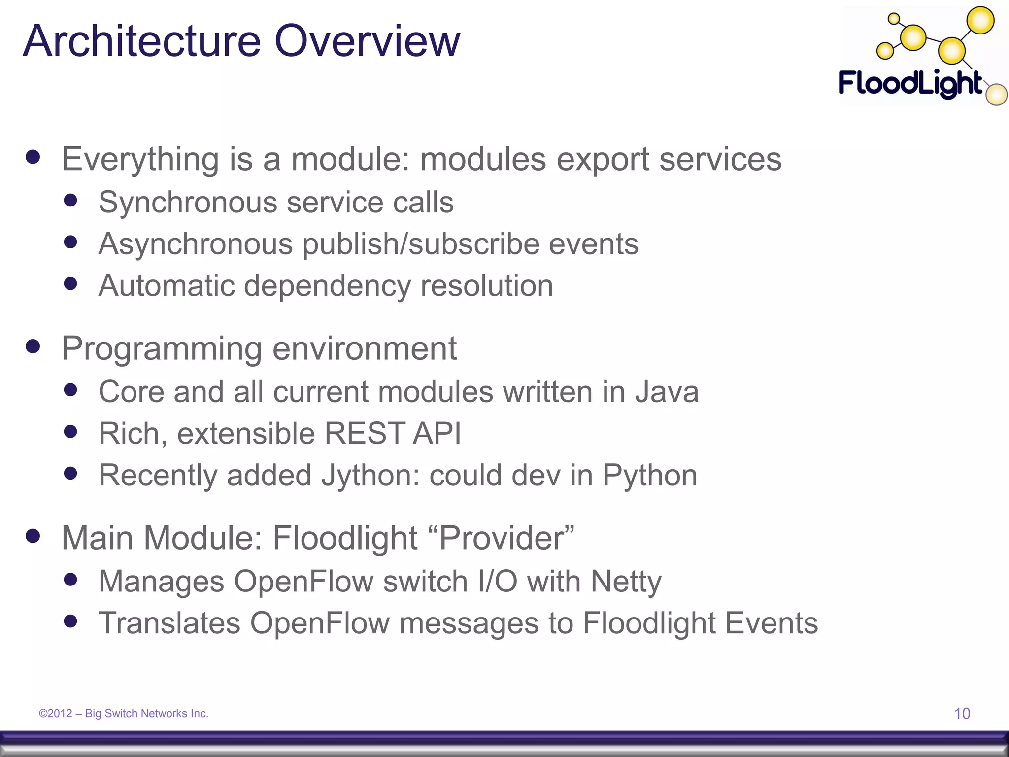 Architecture Overview

 Everything is a module: modules export services
      Synchronous service calls
      Asynchronous publish/subscribe events
      Automatic dependency resolution
 Programming environment
      Core and all current modules written in Java
      Rich, extensible REST API
      Recently added Jython: could dev in Python
 Main Module: Floodlight “Provider”
      Manages OpenFlow switch I/O with Netty
      Translates OpenFlow messages to Floodlight Events

 ©2012 – Big Switch Networks Inc.                          10
 