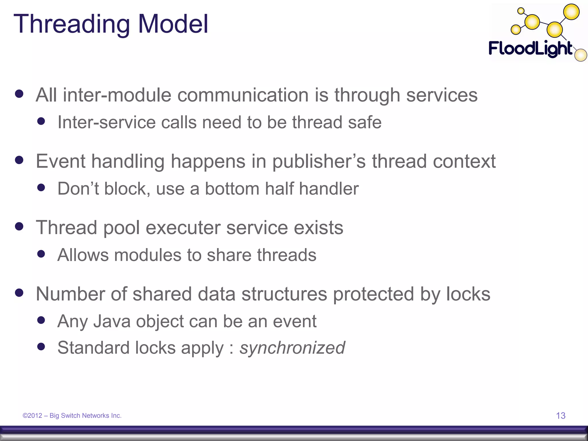 Threading Model

 All inter-module communication is through services
      Inter-service calls need to be thread safe
 Event handling happens in publisher’s thread context
      Don’t block, use a bottom half handler
 Thread pool executer service exists
      Allows modules to share threads
 Number of shared data structures protected by locks
      Any Java object can be an event
      Standard locks apply : synchronized


 ©2012 – Big Switch Networks Inc.                        13
 