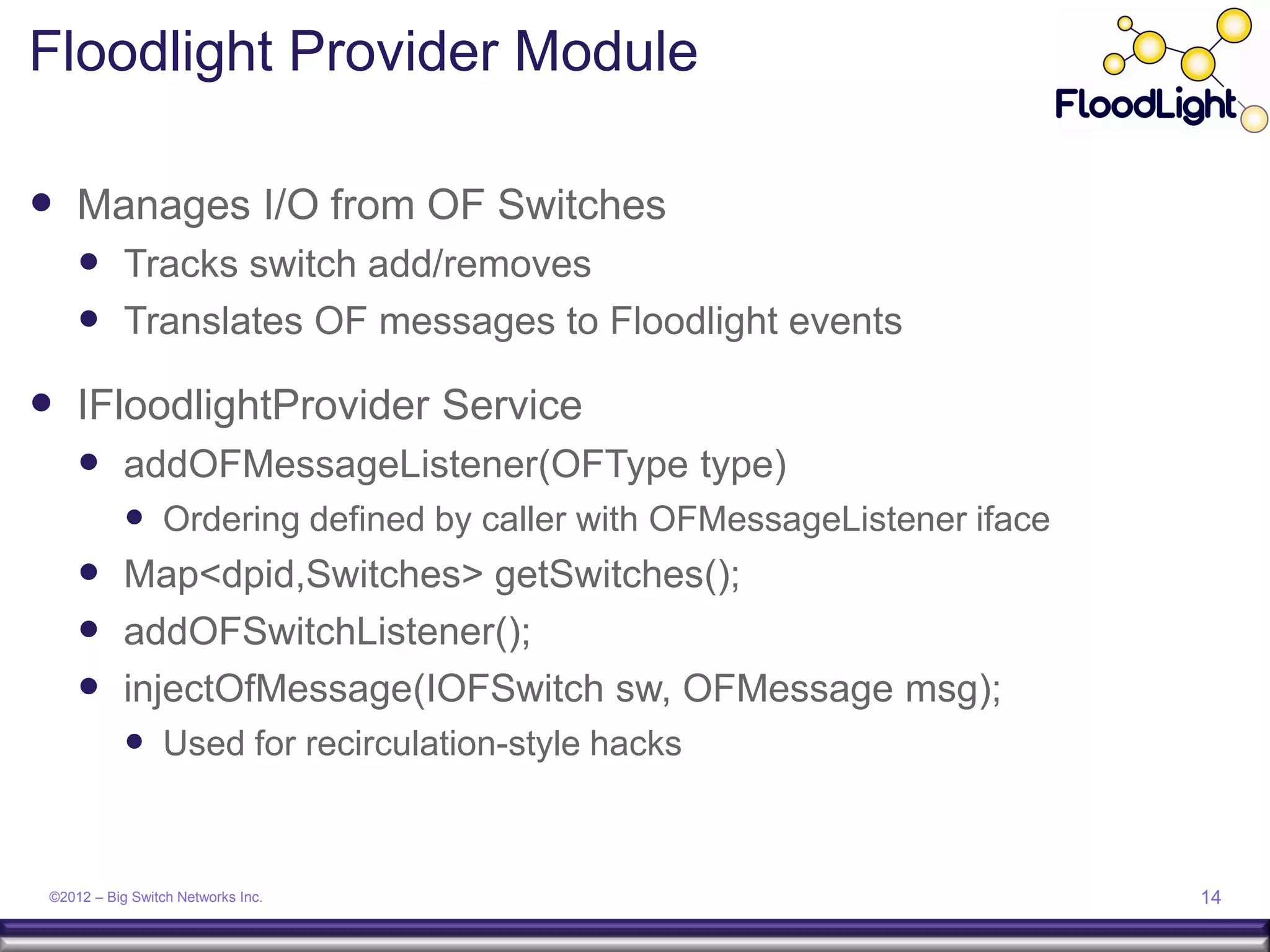 Floodlight Provider Module

 Manages I/O from OF Switches
      Tracks switch add/removes
      Translates OF messages to Floodlight events
 IFloodlightProvider Service
      addOFMessageListener(OFType type)
        Ordering defined by caller with OFMessageListener iface
      Map<dpid,Switches> getSwitches();
      addOFSwitchListener();
      injectOfMessage(IOFSwitch sw, OFMessage msg);
        Used for recirculation-style hacks


 ©2012 – Big Switch Networks Inc.                                  14
 