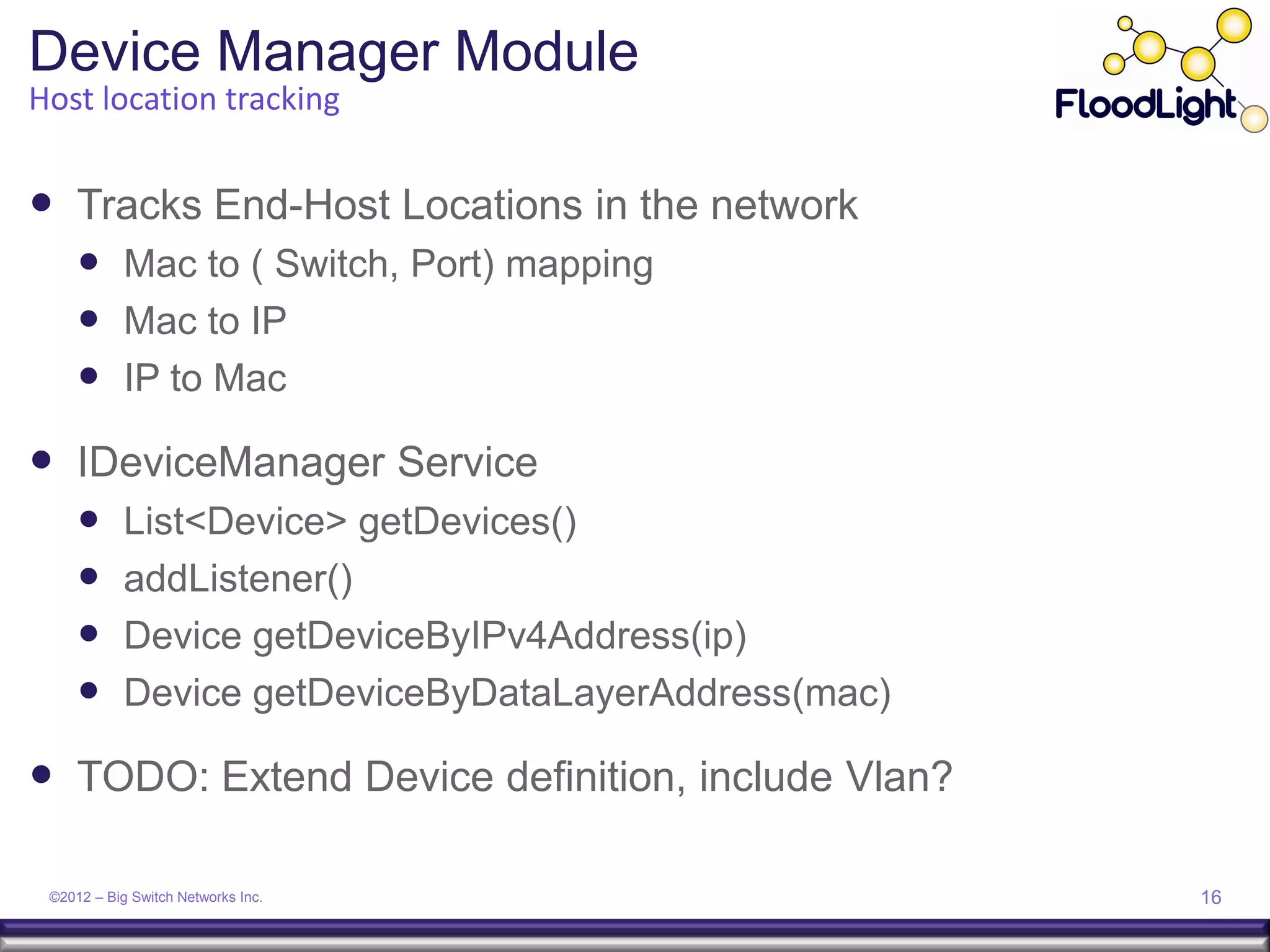 Device Manager Module
Host location tracking


 Tracks End-Host Locations in the network
      Mac to ( Switch, Port) mapping
      Mac to IP
      IP to Mac
 IDeviceManager Service
           List<Device> getDevices()
           addListener()
           Device getDeviceByIPv4Address(ip)
           Device getDeviceByDataLayerAddress(mac)

 TODO: Extend Device definition, include Vlan?

 ©2012 – Big Switch Networks Inc.                     16
 
