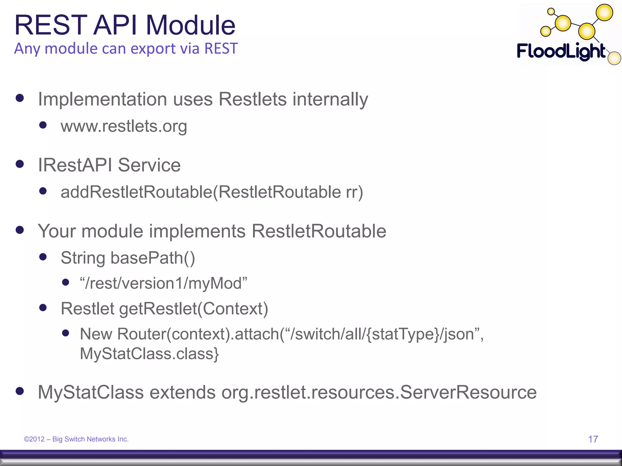 REST API Module
Any module can export via REST

 Implementation uses Restlets internally
      www.restlets.org

 IRestAPI Service
      addRestletRoutable(RestletRoutable rr)

 Your module implements RestletRoutable
      String basePath()
        “/rest/version1/myMod”
      Restlet getRestlet(Context)
        New Router(context).attach(“/switch/all/{statType}/json”,
                 MyStatClass.class}

 MyStatClass extends org.restlet.resources.ServerResource

 ©2012 – Big Switch Networks Inc.                                    17
 