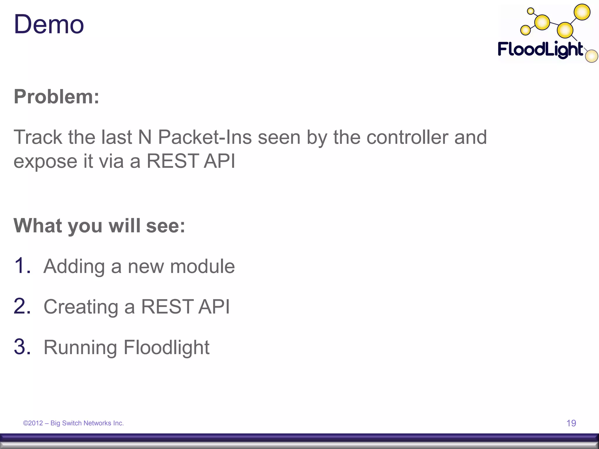 Demo

Problem:

Track the last N Packet-Ins seen by the controller and
expose it via a REST API


What you will see:

1. Adding a new module
2. Creating a REST API
3. Running Floodlight


 ©2012 – Big Switch Networks Inc.                        19
 