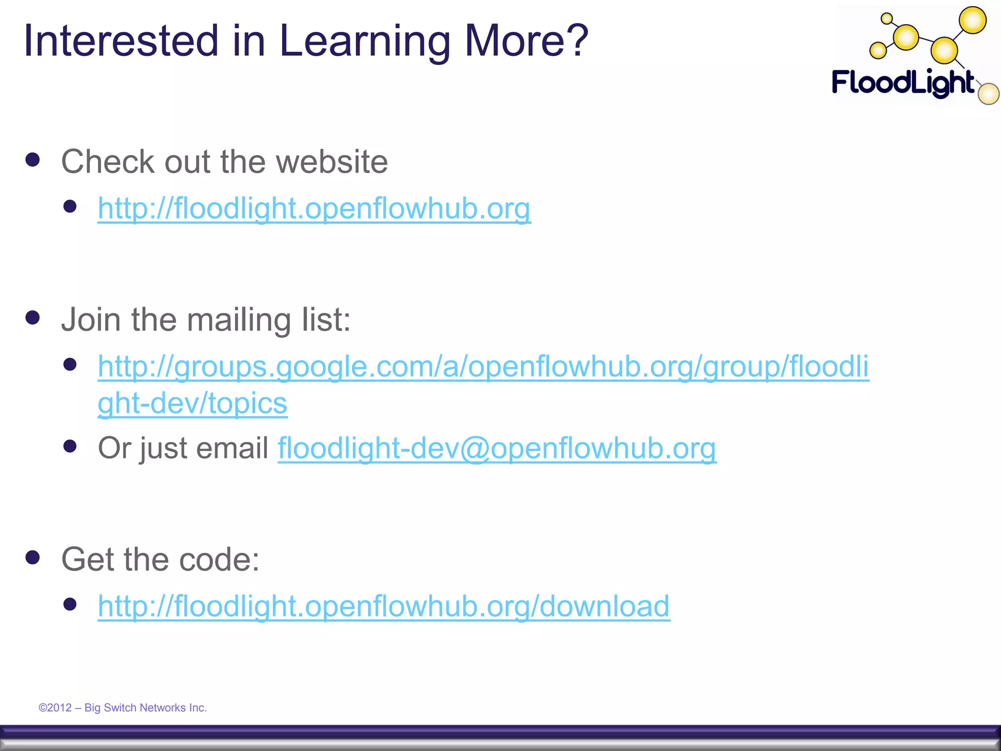 Interested in Learning More?

 Check out the website
      http://floodlight.openflowhub.org


 Join the mailing list:
      http://groups.google.com/a/openflowhub.org/group/floodli
       ght-dev/topics
      Or just email floodlight-dev@openflowhub.org


 Get the code:
      http://floodlight.openflowhub.org/download

 ©2012 – Big Switch Networks Inc.
 