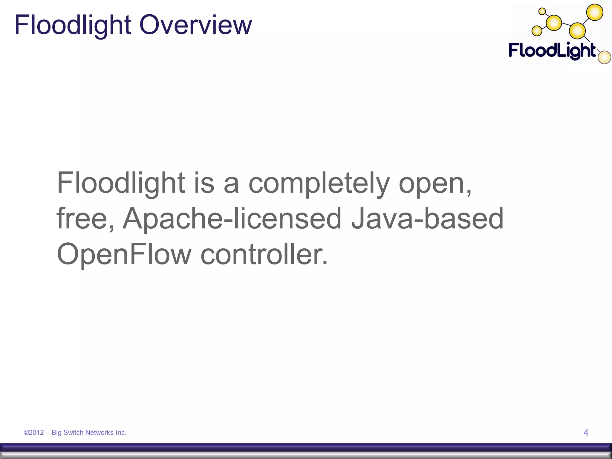 Floodlight Overview




          Floodlight is a completely open,
          free, Apache-licensed Java-based
          OpenFlow controller.




©2012 – Big Switch Networks Inc.             4
 