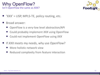 Why OpenFlow?
Isn’t OpenFlow the same as XXX?


 ‘XXX’ = LISP, MPLS-TE, policy routing, etc.
 Broad answer:
      OpenFlow is a very-low level abstraction/API
      Could probably implement XXX using OpenFlow
      Could not implement OpenFlow using XXX
 If XXX meets my needs, why use OpenFlow?
      More holistic network view
      Reduced complexity from feature interaction




 ©2012 – Big Switch Networks Inc.                     12
 