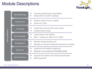 Module Descriptions

                                                 Computes shortest path using Dijsktra
                           TopologyManager
                                                 Keeps switch to cluster mappings

                                                 Maintains state of links in network
                            LinkDiscovery
                                                 Sends out LLDPs


                             Forwarding          Installs flow mods for end-to-end routing
      FloodlightProvider




                                                 Handles island routing

                                                 Tracks hosts on the network
                           DeviceManager
                                                 MAC -> switch,port, MAC->IP, IP->MAC

                                                 DB style storage (queries, etc)
                            StorageSource
                                                 Modules can access all data and subscribe to changes

                                                 Implements via Restlets (restlet.org)
                              RestServer
                                                 Modules must implement RestletRoutable

                                                 Supports the insertion and removal of static flows
                           StaticFlowPusher
                                                 REST-based API


©2012 – Big Switch Networks Inc.                                                                         20
 