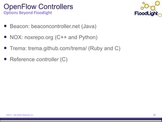 OpenFlow Controllers
Options Beyond Floodlight


 Beacon: beaconcontroller.net (Java)
 NOX: noxrepo.org (C++ and Python)
 Trema: trema.github.com/trema/ (Ruby and C)
 Reference controller (C)




 ©2012 – Big Switch Networks Inc.               22
 