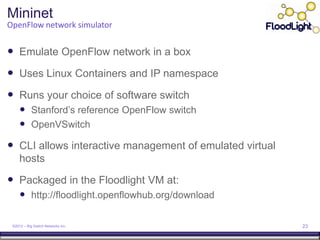 Mininet
OpenFlow network simulator


 Emulate OpenFlow network in a box
 Uses Linux Containers and IP namespace
 Runs your choice of software switch
      Stanford’s reference OpenFlow switch
      OpenVSwitch
 CLI allows interactive management of emulated virtual
     hosts

 Packaged in the Floodlight VM at:
      http://floodlight.openflowhub.org/download

 ©2012 – Big Switch Networks Inc.                         23
 