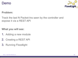 Demo

Problem:

Track the last N Packet-Ins seen by the controller and
expose it via a REST API


What you will see:

1. Adding a new module
2. Creating a REST API
3. Running Floodlight


 ©2012 – Big Switch Networks Inc.                        42
 