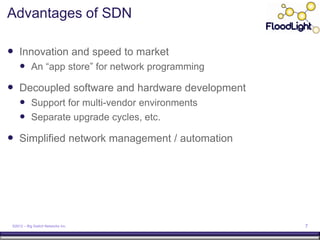 Advantages of SDN

 Innovation and speed to market
      An “app store” for network programming
 Decoupled software and hardware development
      Support for multi-vendor environments
      Separate upgrade cycles, etc.
 Simplified network management / automation




 ©2012 – Big Switch Networks Inc.               7
 