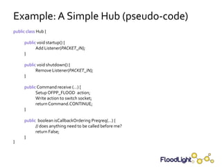 Example: A Simple Hub (pseudo-code)
public class Hub {

      public void startup() {
            Add Listener(PACKET_IN);
      }

      public void shutdown() {
            Remove Listener(PACKET_IN);
      }

      public Command receive (…) [
            Setup OFPP_FLOOD action;
            Write action to switch socket;
            return Command.CONTINUE;
      }

      public boolean isCallbackOrdering Preqreq(…) {
            // does anything need to be called before me?
            return False;
      }
}
 