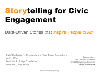 Storytelling for Civic
Engagement
Data-Driven Stories that Inspire People to Act
Rebecca Arno
The Denver Foundation
rarno@denverfoundation.org
@TDFcommunity
http://floodlightproject.org
Digital Strategies for Community and Place-Based Foundations
May 9, 2014
Geraldine R. Dodge Foundation
Morristown, New Jersey
 
