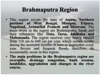 Brahmaputra Region
• This region covers the state of Assam, Northern
portions of West Bengal, Manipur, Tripura,
Nagaland, Arunachal Pradesh and Mizoram. The
main rivers in the region are Brahmaputra, barak and
their tributaries like Tista, Tarsa, Jaldhaka and
Mahananda. The region receives very heavy rainfall
from 110 cm to 640 cm per year, which occurs mostly
during the monsoon months of June to September every
year. Severe and frequent floods, therefore, do
occasionally occur in this region.
• The main problems in the Brahmaputra region are
overspills, drainage congestion, bank erosion,
landslides, aggradation and changes in the river
course.
 