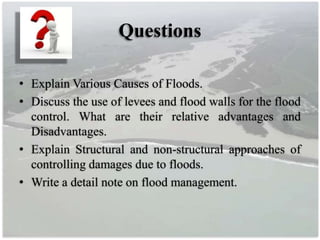 Questions
• Explain Various Causes of Floods.
• Discuss the use of levees and flood walls for the flood
control. What are their relative advantages and
Disadvantages.
• Explain Structural and non-structural approaches of
controlling damages due to floods.
• Write a detail note on flood management.
 