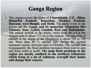 Ganga Region
• This region covers the states of Uttarakhand, U.P. , Bihar,
Himachal Pradesh, Rajasthan, Madhya Pradesh,
Haryana, west Bengal, and Delhi. The main rivers in the
region are the Ganga and its numerous tributaries like
Yamuna, Sone, Gomti, Gandak, Kosi and Mahananda.
The annual rainfall in the plains varies from 60 cm in the
western part to about 175 cm in the eastern. The variation of
rainfall in the slopes of the Himalayas is about 125 to 190
cm. More than 80 % rainfall falls during the normal
monsoon season, between June to October. The rainfall and
Consequently the flood problem increases from west to east
and from south to north. The main flood problems in the
region are mostly confined to the northern tributaries
which bring in a lot of sediment, overspill their banks
and change their courses.
 